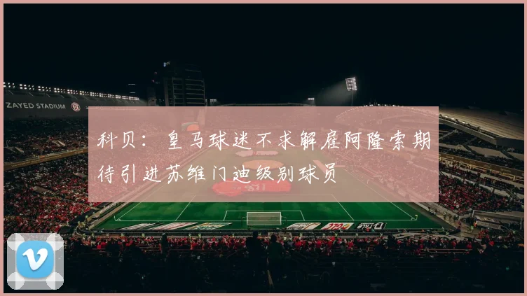 科贝：皇马球迷不求解雇阿隆索期待引进苏维门迪级别球员
