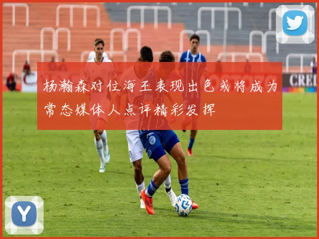 杨瀚森对位海王表现出色或将成为常态媒体人点评精彩发挥