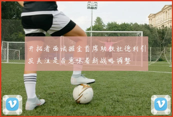 开拓者面试掘金首席助教杜德利引发关注是否意味着新战略调整