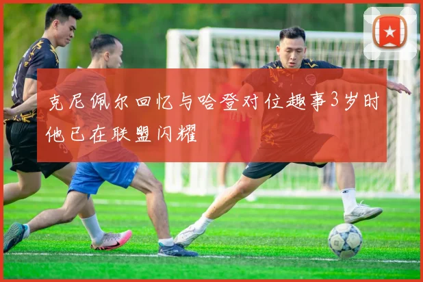 克尼佩尔回忆与哈登对位趣事3岁时他已在联盟闪耀