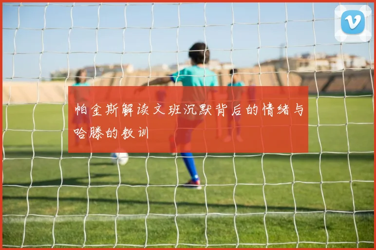 帕金斯解读文班沉默背后的情绪与哈滕的教训