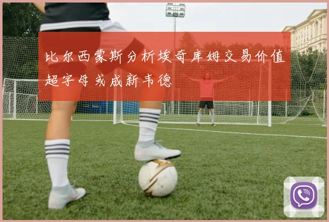 比尔西蒙斯分析埃奇库姆交易价值超字母或成新韦德