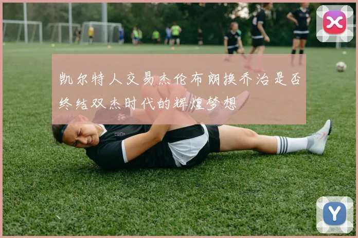 凯尔特人交易杰伦布朗换乔治是否终结双杰时代的辉煌梦想
