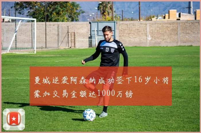 曼城逆袭阿森纳成功签下16岁小将蒙加交易金额达1000万镑