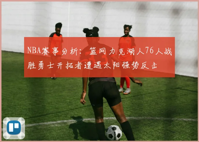 NBA赛事分析：篮网力克湖人76人战胜勇士开拓者遭遇太阳强势反击