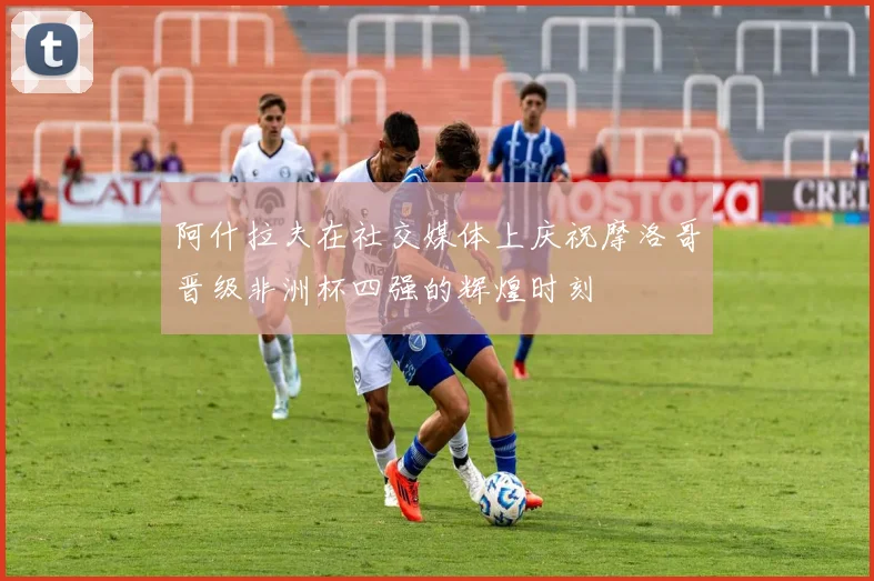阿什拉夫在社交媒体上庆祝摩洛哥晋级非洲杯四强的辉煌时刻