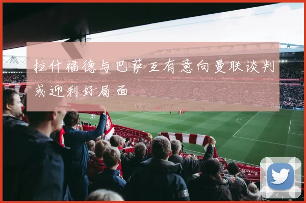 拉什福德与巴萨互有意向曼联谈判或迎利好局面