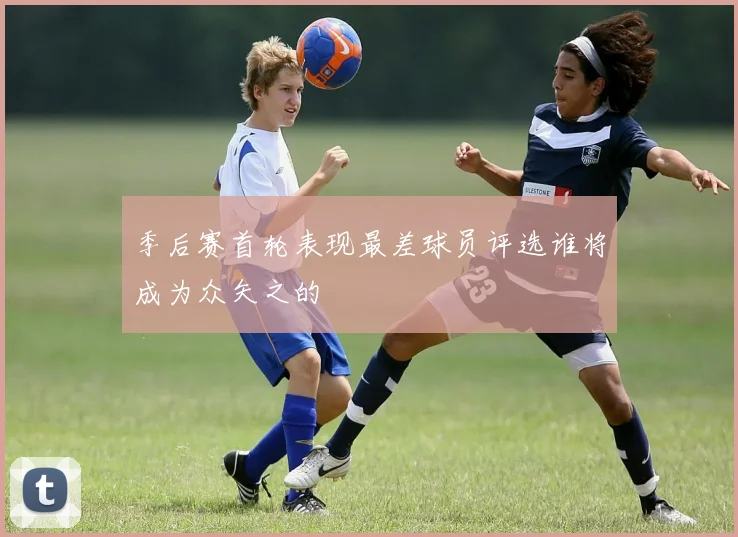 季后赛首轮表现最差球员评选谁将成为众矢之的