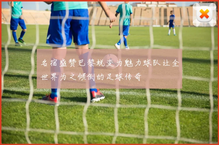 名宿盛赞巴黎蜕变为魅力球队让全世界为之倾倒的足球传奇