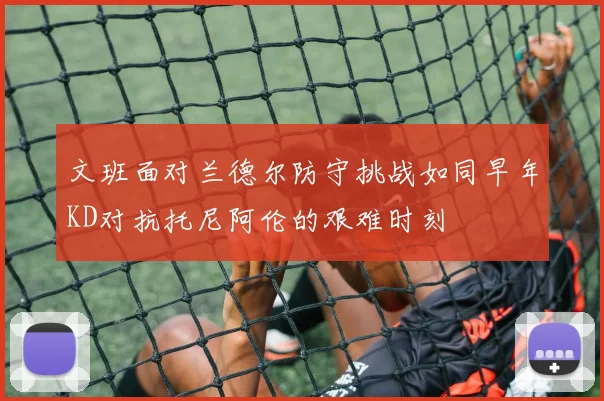文班面对兰德尔防守挑战如同早年KD对抗托尼阿伦的艰难时刻