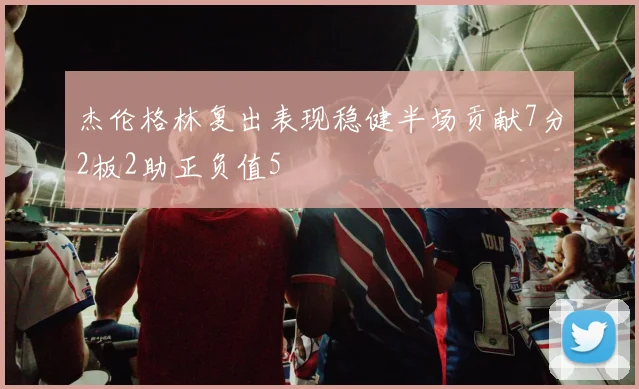 杰伦格林复出表现稳健半场贡献7分2板2助正负值5