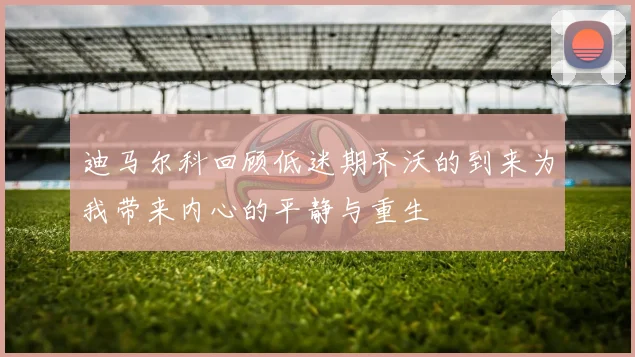 迪马尔科回顾低迷期齐沃的到来为我带来内心的平静与重生