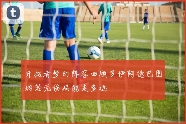 开拓者梦幻阵容回顾罗伊阿德巴图姆若无伤病能走多远