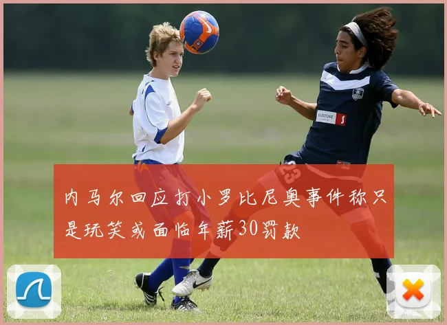 内马尔回应打小罗比尼奥事件称只是玩笑或面临年薪30罚款