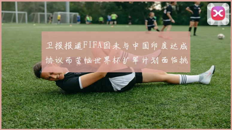 卫报报道FIFA因未与中国印度达成协议而苦恼世界杯扩军计划面临挑战