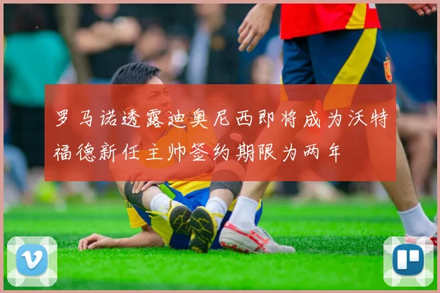 罗马诺透露迪奥尼西即将成为沃特福德新任主帅签约期限为两年